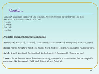 Contd ..
11
A LaTeX document starts with the command documentclass [option] {type}. The most
common document-classes in LaTex are:
1.book
2.report
3.article
4.letter
Available document structure commands:
Book: part{}, chapter{}, section{}, subsection{}, subsubsection{}, paragraph{}, subparagraph{}.
Report: part{}, chapter{}, section{}, subsection{}, subsubsection{}, paragraph{}, subparagraph{}.
Article: part{}, section{}, subsection{}, subsubsection{}, paragraph{}, subparagraph{}.
Letter: A letter does not know the same structuring commands as other formats, but more specific
commands like signature{}, address{}, opening{} and closing{}.
 