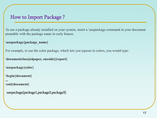 17
To use a package already installed on your system, insert a usepackage command in your document
preamble with the package name in curly braces:
usepackage{package_name}
For example, to use the color package, which lets you typeset in colors, you would type:
documentclass[a4paper, oneside]{report}
usepackage{color}
begin{document}
...
end{document}
usepackage{package1,package2,package3}
How to Import Package ?
 