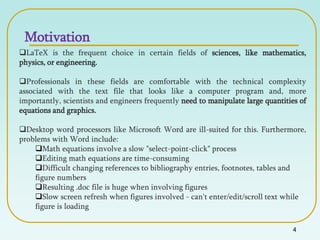 4
LaTeX is the frequent choice in certain fields of sciences, like mathematics,
physics, or engineering.
Professionals in these fields are comfortable with the technical complexity
associated with the text file that looks like a computer program and, more
importantly, scientists and engineers frequently need to manipulate large quantities of
equations and graphics.
Desktop word processors like Microsoft Word are ill-suited for this. Furthermore,
problems with Word include:
Math equations involve a slow "select-point-click" process
Editing math equations are time-consuming
Difficult changing references to bibliography entries, footnotes, tables and
figure numbers
Resulting .doc file is huge when involving figures
Slow screen refresh when figures involved - can't enter/edit/scroll text while
figure is loading
Motivation
 