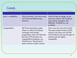 Contd..
7
price + availability This is obvious. You have to pay
for Word and Referencing
software
LaTeX is free of charge. So are
most text editors, like TexShop,
and citation managers, like
BiBDesK, WinEdit etc. are
available.
Compatibility MS Word developers make
almost no effort to facilitate
exchange with foreign
programmes. But even between
flavours of Word there are
compatibility problems, e.g.
WinWord vs. MacWord or
latest version to older version.
This is not the case with LaTeX.
The main output format is PDF,
which is the same over all OSs.
LaTeX editors exist for all types of
systems and are highly
compatible.
 