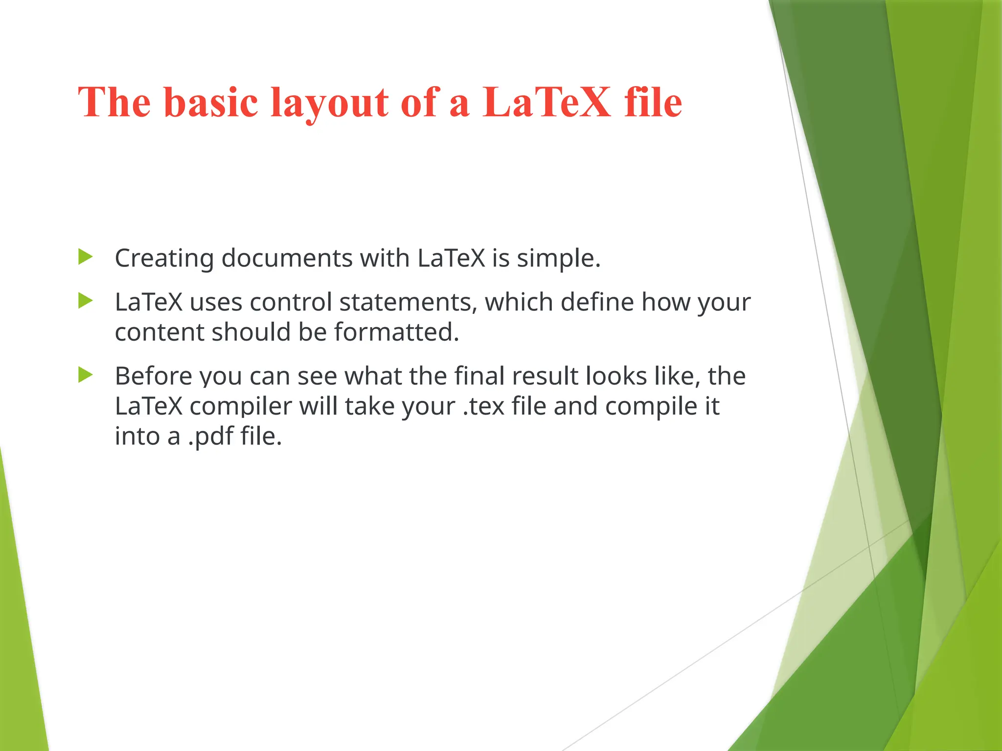 The basic layout of a LaTeX file
 Creating documents with LaTeX is simple.
 LaTeX uses control statements, which define how your
content should be formatted.
 Before you can see what the final result looks like, the
LaTeX compiler will take your .tex file and compile it
into a .pdf file.
 