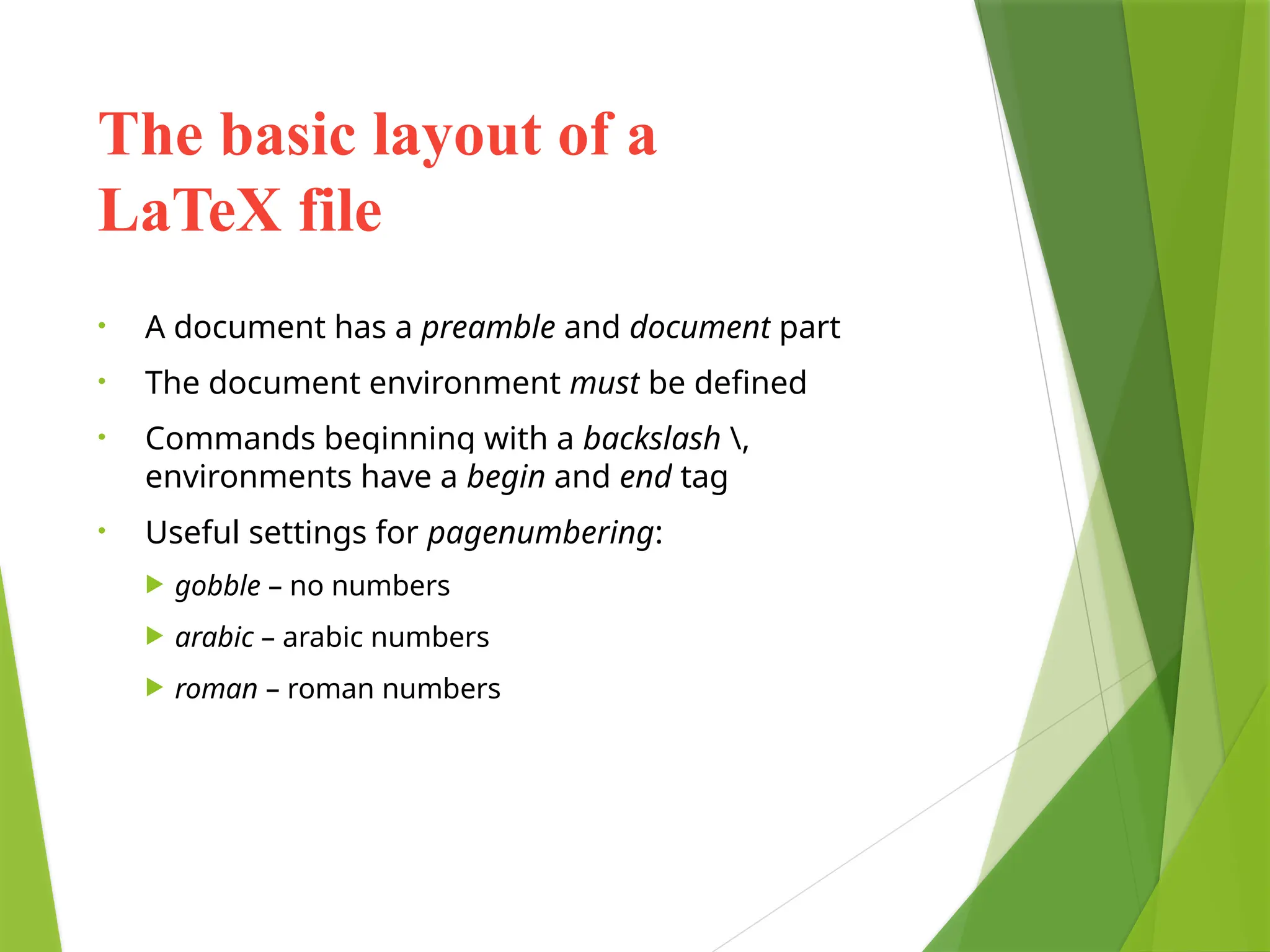 The basic layout of a
LaTeX file
• A document has a preamble and document part
• The document environment must be defined
• Commands beginning with a backslash ,
environments have a begin and end tag
• Useful settings for pagenumbering:
 gobble – no numbers
 arabic – arabic numbers
 roman – roman numbers
 