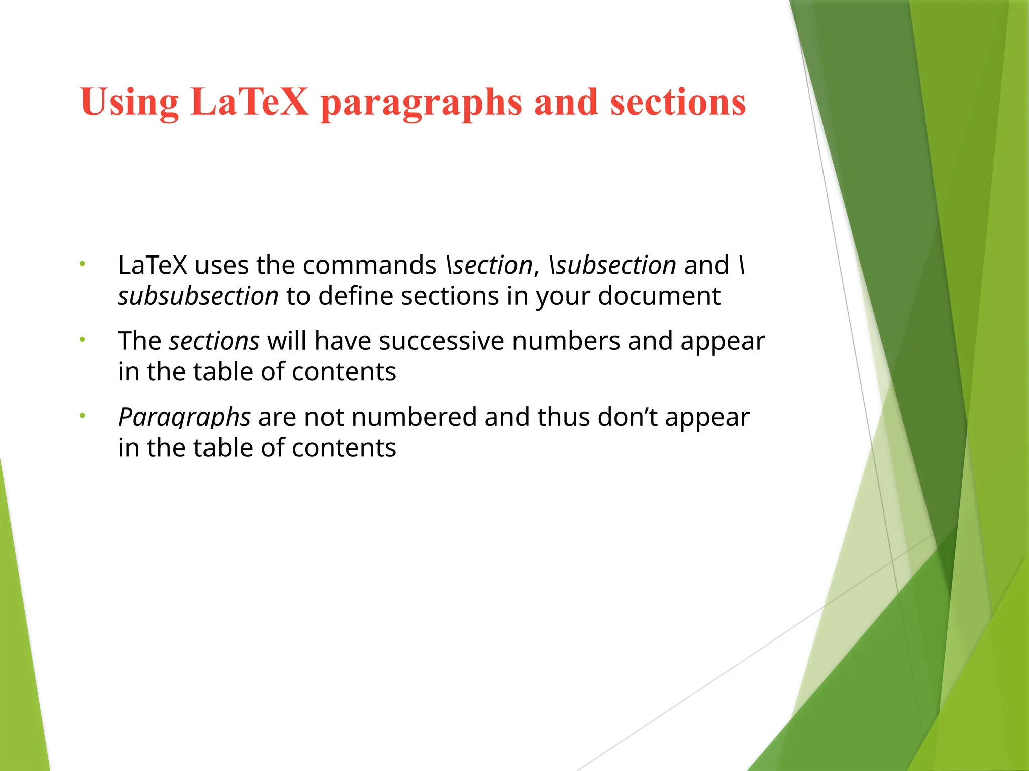 Using LaTeX paragraphs and sections
• LaTeX uses the commands section, subsection and 
subsubsection to define sections in your document
• The sections will have successive numbers and appear
in the table of contents
• Paragraphs are not numbered and thus don’t appear
in the table of contents
 