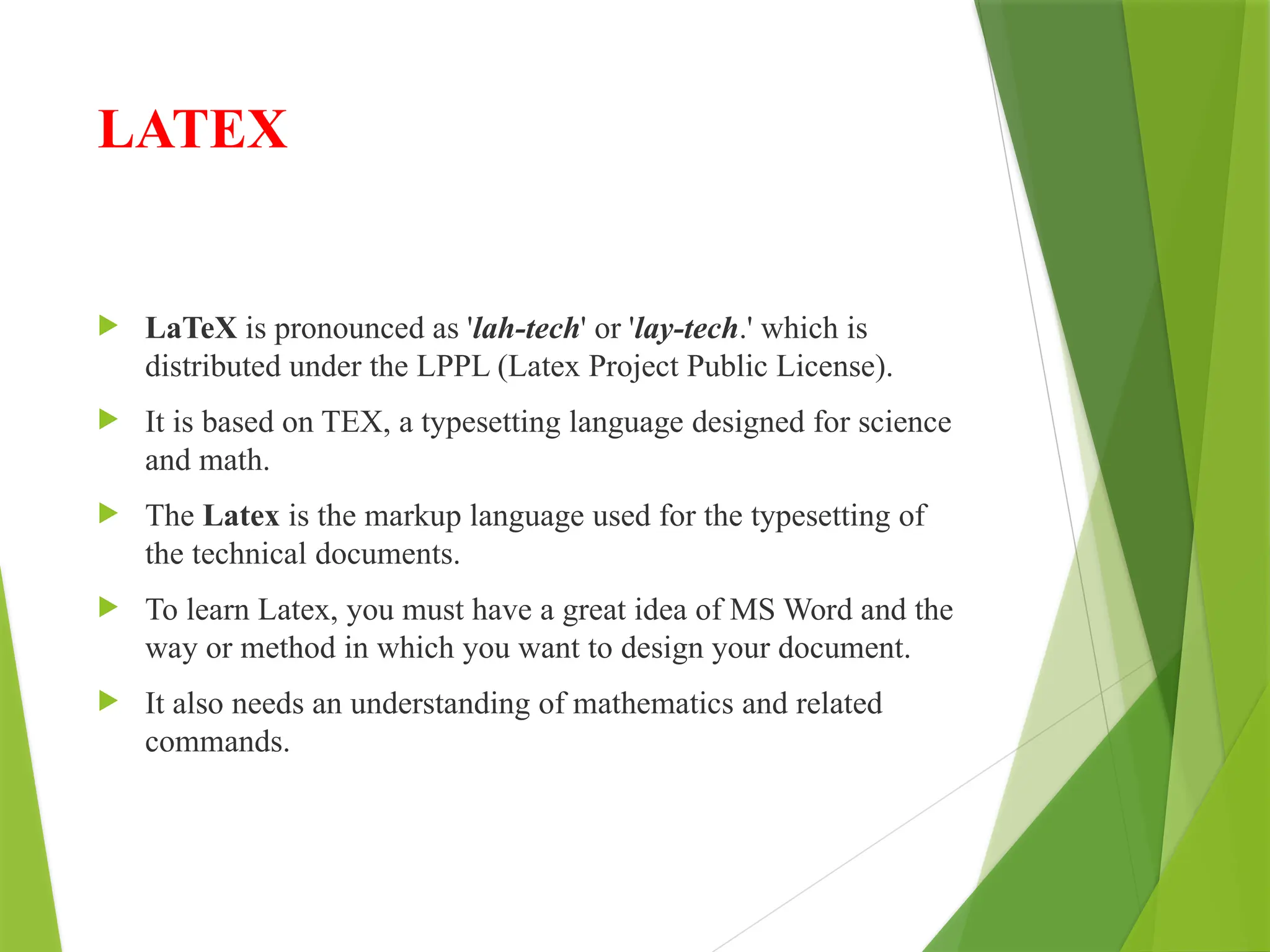 LATEX
 LaTeX is pronounced as 'lah-tech' or 'lay-tech.' which is
distributed under the LPPL (Latex Project Public License).
 It is based on TEX, a typesetting language designed for science
and math.
 The Latex is the markup language used for the typesetting of
the technical documents.
 To learn Latex, you must have a great idea of MS Word and the
way or method in which you want to design your document.
 It also needs an understanding of mathematics and related
commands.
 