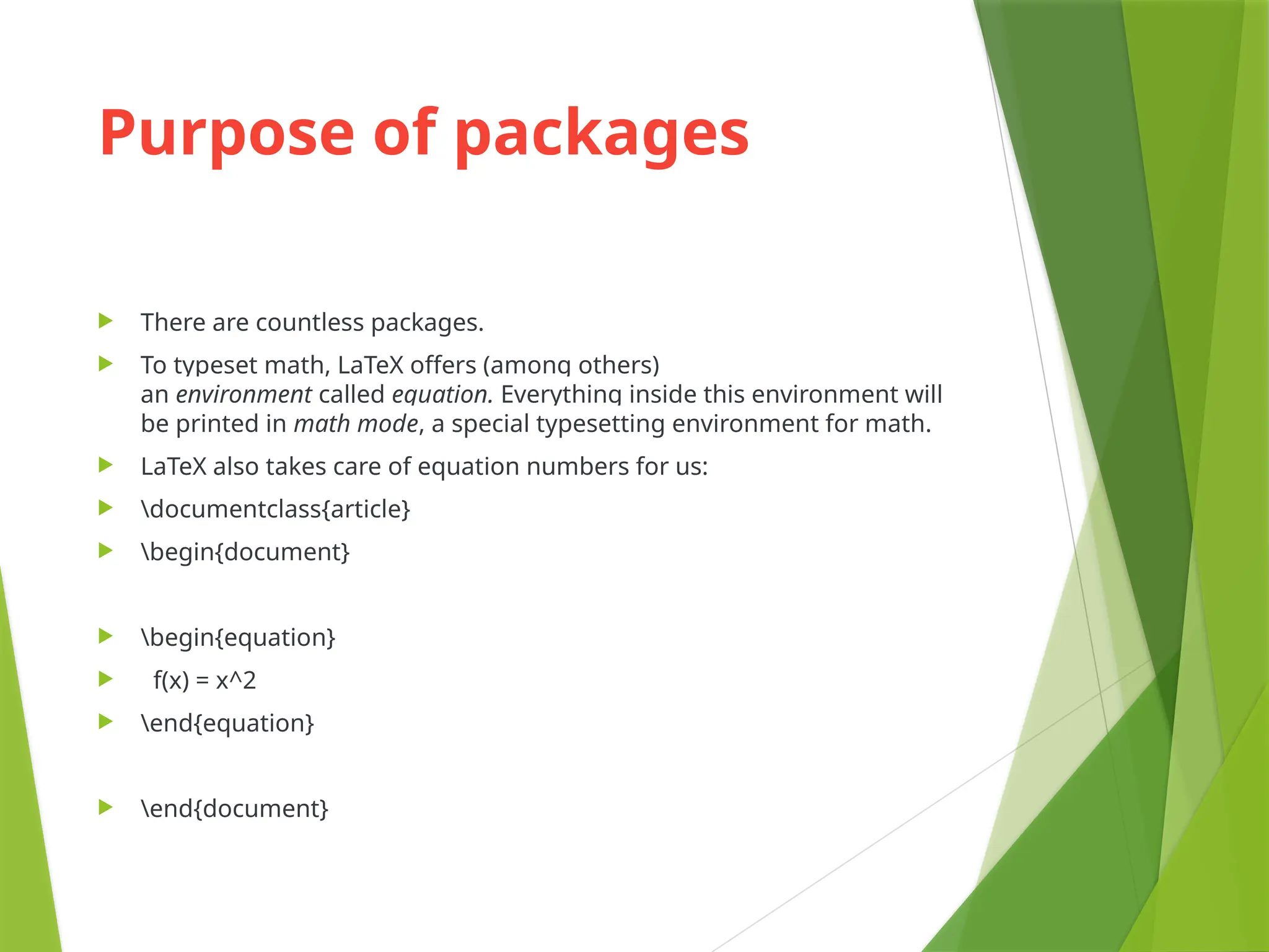 Purpose of packages
 There are countless packages.
 To typeset math, LaTeX offers (among others)
an environment called equation. Everything inside this environment will
be printed in math mode, a special typesetting environment for math.
 LaTeX also takes care of equation numbers for us:
 documentclass{article}
 begin{document}
 begin{equation}
 f(x) = x^2
 end{equation}
 end{document}
 
