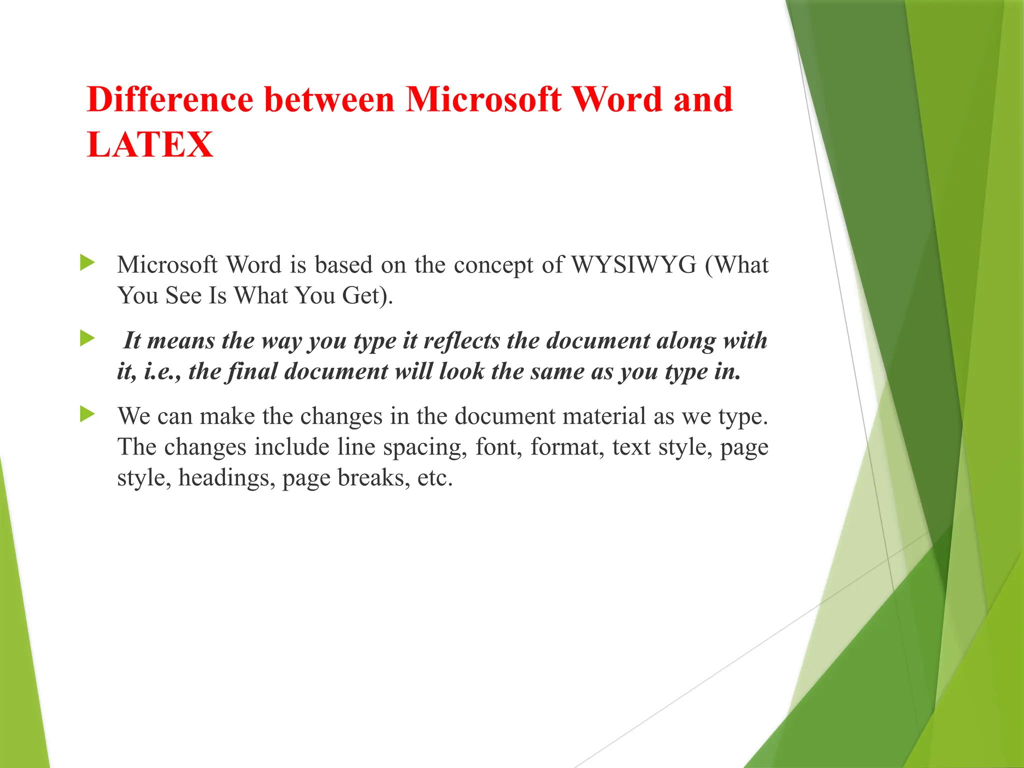 Difference between Microsoft Word and
LATEX
 Microsoft Word is based on the concept of WYSIWYG (What
You See Is What You Get).
 It means the way you type it reflects the document along with
it, i.e., the final document will look the same as you type in.
 We can make the changes in the document material as we type.
The changes include line spacing, font, format, text style, page
style, headings, page breaks, etc.
 