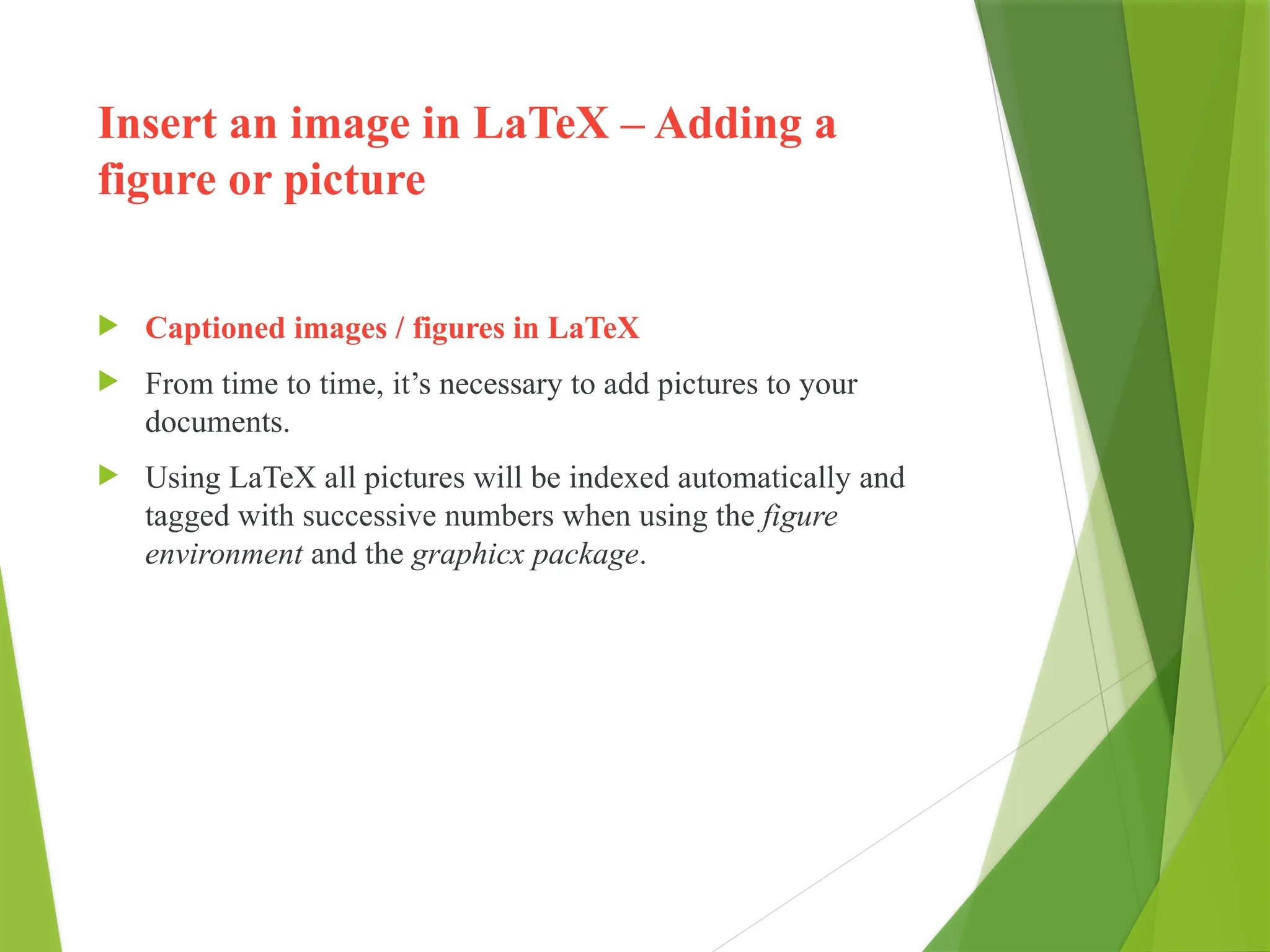 Insert an image in LaTeX – Adding a
figure or picture
 Captioned images / figures in LaTeX
 From time to time, it’s necessary to add pictures to your
documents.
 Using LaTeX all pictures will be indexed automatically and
tagged with successive numbers when using the figure
environment and the graphicx package.
 