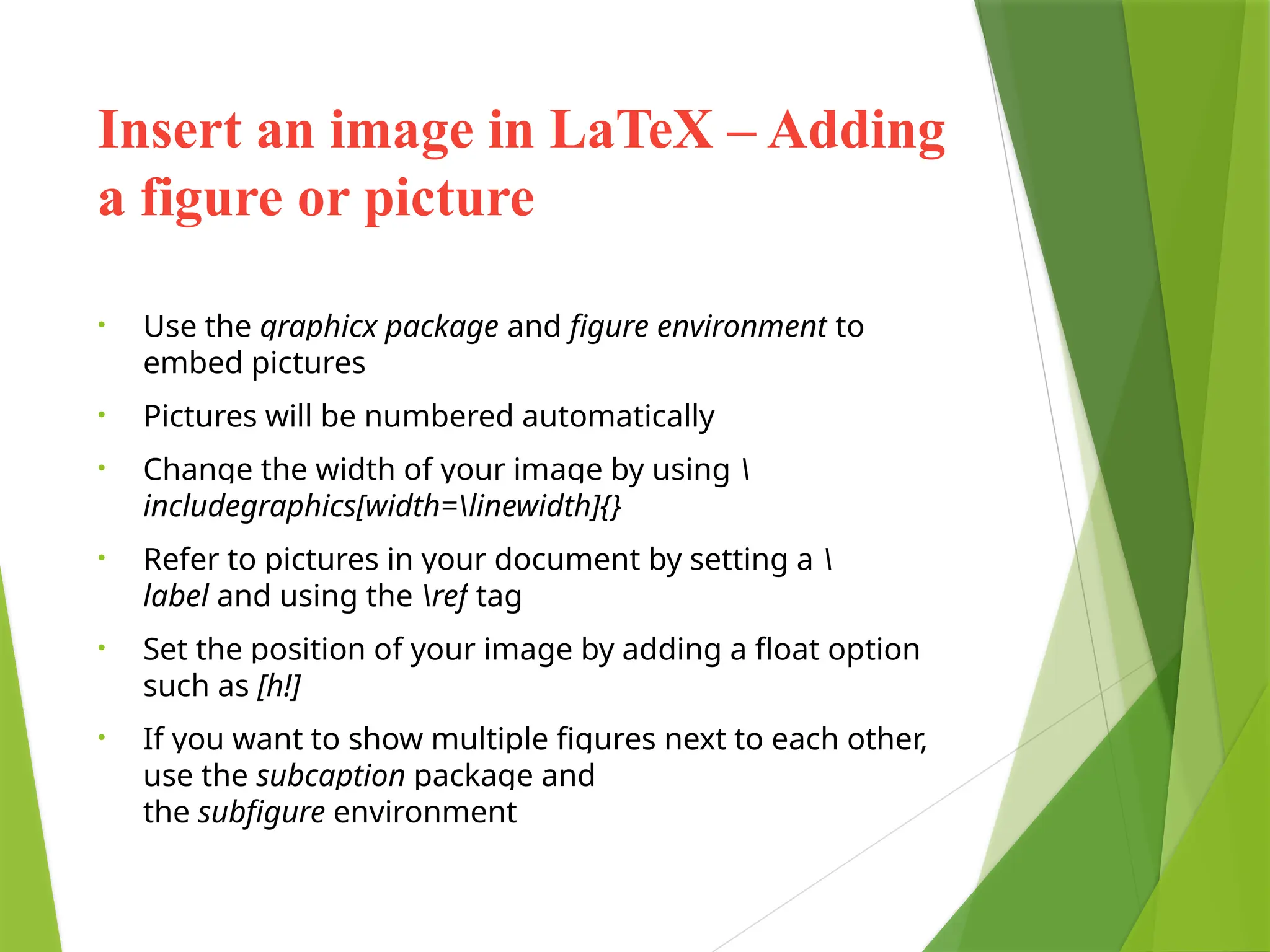 Insert an image in LaTeX – Adding
a figure or picture
• Use the graphicx package and figure environment to
embed pictures
• Pictures will be numbered automatically
• Change the width of your image by using 
includegraphics[width=linewidth]{}
• Refer to pictures in your document by setting a 
label and using the ref tag
• Set the position of your image by adding a float option
such as [h!]
• If you want to show multiple figures next to each other,
use the subcaption package and
the subfigure environment
 