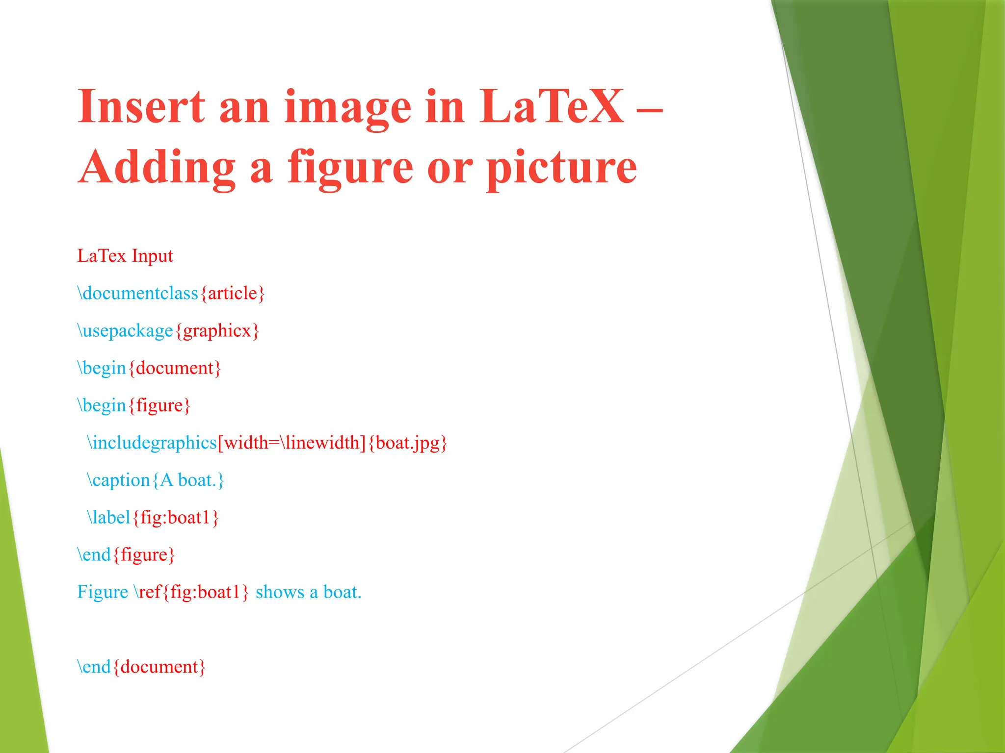 Insert an image in LaTeX –
Adding a figure or picture
LaTex Input
documentclass{article}
usepackage{graphicx}
begin{document}
begin{figure}
includegraphics[width=linewidth]{boat.jpg}
caption{A boat.}
label{fig:boat1}
end{figure}
Figure ref{fig:boat1} shows a boat.
end{document}
 