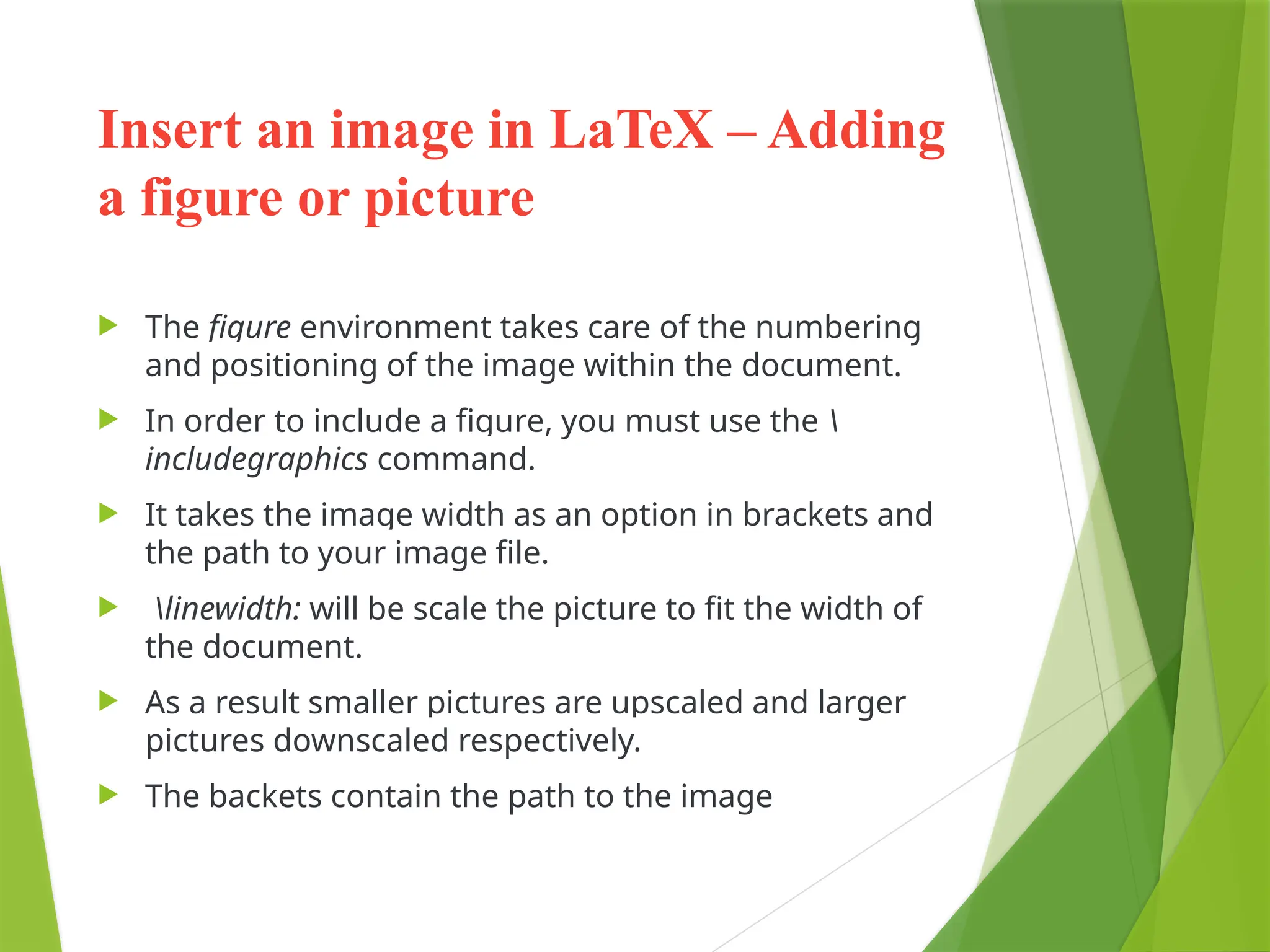 Insert an image in LaTeX – Adding
a figure or picture
 The figure environment takes care of the numbering
and positioning of the image within the document.
 In order to include a figure, you must use the 
includegraphics command.
 It takes the image width as an option in brackets and
the path to your image file.
 linewidth: will be scale the picture to fit the width of
the document.
 As a result smaller pictures are upscaled and larger
pictures downscaled respectively.
 The backets contain the path to the image
 