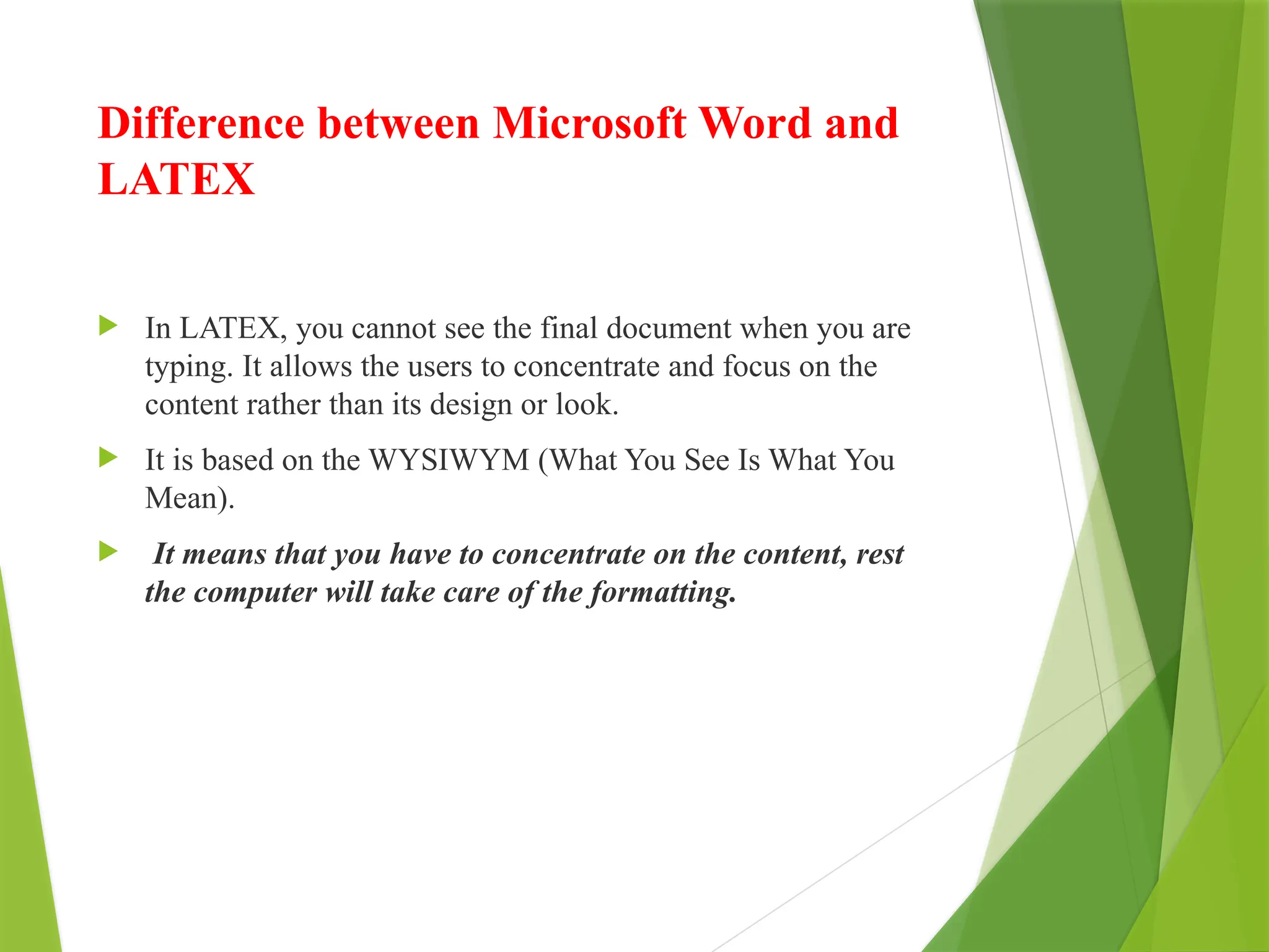 Difference between Microsoft Word and
LATEX
 In LATEX, you cannot see the final document when you are
typing. It allows the users to concentrate and focus on the
content rather than its design or look.
 It is based on the WYSIWYM (What You See Is What You
Mean).
 It means that you have to concentrate on the content, rest
the computer will take care of the formatting.
 
