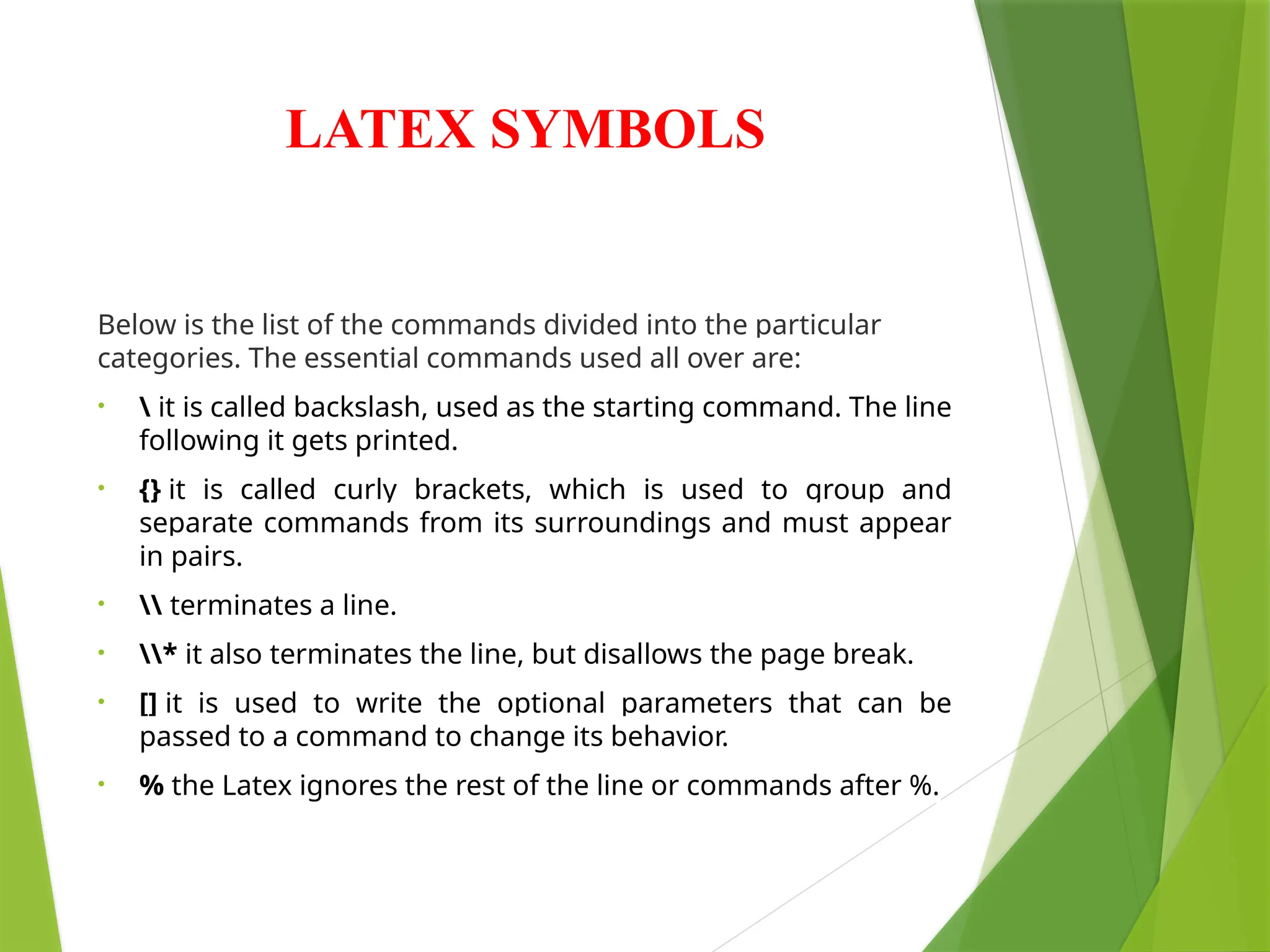 LATEX SYMBOLS
Below is the list of the commands divided into the particular
categories. The essential commands used all over are:
•  it is called backslash, used as the starting command. The line
following it gets printed.
• {} it is called curly brackets, which is used to group and
separate commands from its surroundings and must appear
in pairs.
•  terminates a line.
• * it also terminates the line, but disallows the page break.
• [] it is used to write the optional parameters that can be
passed to a command to change its behavior.
• % the Latex ignores the rest of the line or commands after %.
 