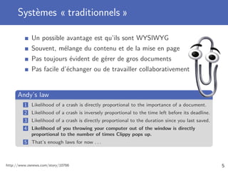 Systèmes « traditionnels »
Un possible avantage est qu’ils sont WYSIWYG
Souvent, mélange du contenu et de la mise en page
Pas toujours évident de gérer de gros documents
Pas facile d’échanger ou de travailler collaborativement
Andy’s law
1 Likelihood of a crash is directly proportional to the importance of a document.
2 Likelihood of a crash is inversely proportional to the time left before its deadline.
3 Likelihood of a crash is directly proportional to the duration since you last saved.
4 Likelihood of you throwing your computer out of the window is directly
proportional to the number of times Clippy pops up.
5 That’s enough laws for now . . .
http://www.osnews.com/story/10766 5
 