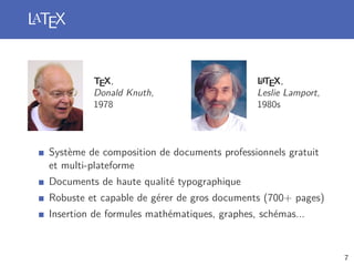LaTEX
TEX,
Donald Knuth,
1978
LaTEX,
Leslie Lamport,
1980s
Système de composition de documents professionnels gratuit
et multi-plateforme
Documents de haute qualité typographique
Robuste et capable de gérer de gros documents (700+ pages)
Insertion de formules mathématiques, graphes, schémas...
7
 