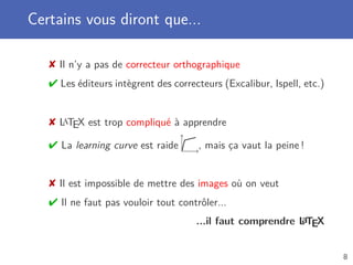 Certains vous diront que...
 Il n’y a pas de correcteur orthographique
 Les éditeurs intègrent des correcteurs (Excalibur, Ispell, etc.)
 LaTEX est trop compliqué à apprendre
 La learning curve est raide , mais ça vaut la peine !
 Il est impossible de mettre des images où on veut
 Il ne faut pas vouloir tout contrôler...
...il faut comprendre LaTEX
8
 