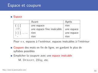 Espace et coupure
Espace
Avant Après
( { [ une espace rien
: ! ? ; une espace ﬁne insécable une espace
) } ] . , ... rien une espace
’ - rien rien
Pour « », espaces à l’extérieur, espaces insécables à l’intérieur
Coupure des mots en ﬁn de ligne, en gardant le plus de
syllabes possibles
Empêcher la coupure avec une espace insécable
M. Durant, 23 kg, etc.
http://www.la-ponctuation.com/
11
 