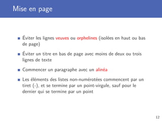 Mise en page
Éviter les lignes veuves ou orphelines (isolées en haut ou bas
de page)
Éviter un titre en bas de page avec moins de deux ou trois
lignes de texte
Commencer un paragraphe avec un alinéa
Les éléments des listes non-numérotées commencent par un
tiret (-), et se termine par un point-virgule, sauf pour le
dernier qui se termine par un point
12
 