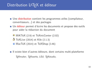 Distribution LaTEX et éditeur
Une distribution contient les programmes utiles (compilateur,
convertisseurs...) et des packages
Un éditeur permet d’écrire les documents et propose des outils
pour aider la rédaction du document
MiKTeX (2.9) et TeXnicCenter (2.02)
TeXLive (2014) et Kile (2.1.3)
MacTeX (2014) et TeXShop (3.46)
Il existe bien d’autres éditeurs, dont certains multi-plateforme
TEXmaker, TEXworks, LEd, TEXstudio,
18
 