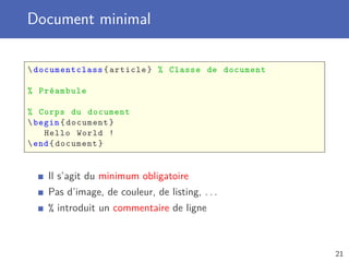 Document minimal
documentclass{article} % Classe de document
% Préambule
% Corps du document
begin{document}
Hello World !
end{document}
Il s’agit du minimum obligatoire
Pas d’image, de couleur, de listing, . . .
% introduit un commentaire de ligne
21
 