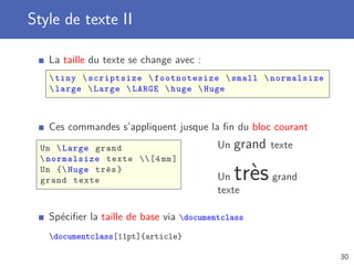 Style de texte II
La taille du texte se change avec :
tiny scriptsize footnotesize small normalsize
large Large LARGE huge Huge
Ces commandes s’appliquent jusque la ﬁn du bloc courant
Un Large grand
normalsize texte [4 mm]
Un { Huge très}
grand texte
Un grand texte
Un trèsgrand
texte
Spéciﬁer la taille de base via documentclass
documentclass[11pt]{article}
30
 