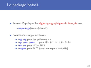 Le package babel
Permet d’appliquer les règles typographiques du français avec
usepackage[french]{babel}
Commandes supplémentaires
og fg pour des guillemets « »
up ier ieme . . . pour Mme 1er 1ers 1re 1res 2e 3es
no No pour no 2 et No 3
degres pour 24˚C (avec une espace insécable)
33
 