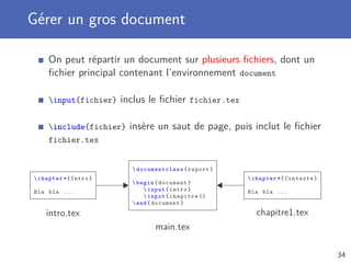 Gérer un gros document
On peut répartir un document sur plusieurs ﬁchiers, dont un
ﬁchier principal contenant l’environnement document
input{fichier} inclus le ﬁchier fichier.tex
include{fichier} insère un saut de page, puis inclut le ﬁchier
fichier.tex
 documentclass {report}
begin{document}
input{intro}
input{chapitre 1}
end{document}
chapter *{ Intro}
Bla bla ...
chapter{Contexte}
Bla bla ...
intro.tex chapitre1.tex
main.tex
34
 
