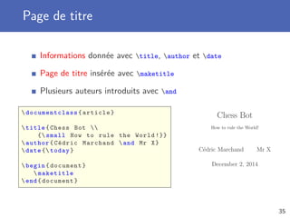Page de titre
Informations donnée avec title, author et date
Page de titre insérée avec maketitle
Plusieurs auteurs introduits avec and
 documentclass {article}
title{Chess Bot 
{ small How to rule the World !}}
author{Cédric Marchand and Mr X}
date { today}
begin{document}
maketitle
end{document}
Chess Bot
How to rule the World!
C´edric Marchand Mr X
December 2, 2014
35
 