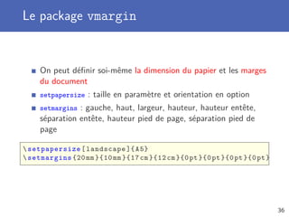 Le package vmargin
On peut déﬁnir soi-même la dimension du papier et les marges
du document
setpapersize : taille en paramètre et orientation en option
setmargins : gauche, haut, largeur, hauteur, hauteur entête,
séparation entête, hauteur pied de page, séparation pied de
page
setpapersize[landscape ]{A5}
setmargins {20mm }{10 mm }{17 cm }{12 cm}{0pt}{0pt}{0pt}{0pt}
36
 