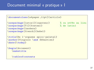 Document minimal « pratique » I
documentclass[a4paper ,11pt]{ article}
usepackage[latin 1]{ inputenc} % ou utf8x au lieu
usepackage[T1]{ fontenc} % de latin1
usepackage{lmodern}
usepackage[french ]{ babel}
title{De l’orgasme apico -palatal}
author{Virginie and Sébastien}
date { today}
begin{document}
maketitle
 tableofcontents
37
 