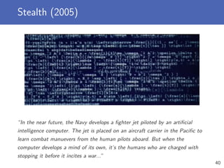Stealth (2005)
“In the near future, the Navy develops a ﬁghter jet piloted by an artiﬁcial
intelligence computer. The jet is placed on an aircraft carrier in the Paciﬁc to
learn combat manuevers from the human pilots aboard. But when the
computer develops a mind of its own, it’s the humans who are charged with
stopping it before it incites a war...”
40
 