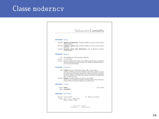 Classe moderncv
SébastienCombéﬁs
Études
2004–2007 Ingénieur civil informaticien, Université catholique de Louvain, Louvain-la-Neuve,
Grande Distinction.
2002–2004 Candidature ingénieur civil, Université catholique de Louvain, Louvain-la-Neuve,
Distinction.
1996–2002 Secondaire général renové Math-Sciences, Lycée de Berlaymont, Waterloo,
Grande Distinction.
Mémoire
Titre Viral marketing and community detection algorithms
Promoteur Pr. Pierre Dupont
Description Étude des techniques de marketing viral sur diﬀérents types de réseaux, utilisation de
structures communautaires dans ces réseaux pour accélérer les algorithmes et détec-
tion de communautés inﬂuentes.
Expérience
2009 Président, UCLouvain ACM Student Chapter ASBL, Louvain-la-Neuve.
Fondateur et président de l’UCLouvain ACM Student Chapter ASBL, association qui a pour
but de promouvoir l’informatique et ses applications auprès du grand public et notamment
des étudiants, professeurs et professionnels ICT. Pour ce faire, elle organise divers évènements
tels que des conférences, des tutoriaux, des formations et des concours de programmation
(http ://uclouvain.acm-sc.be).
2007–2009 Assistant, Université catholique de Louvain, Louvain-la-Neuve.
Assistant de cours au Département d’Ingénierie Informatique (INGI) de l’École Polytechnique
de Louvain (EPL) de l’Université catholique de Louvain (UCLouvain).
Langues
Français Avancé Langue maternelle
Anglais Intermédiaire
Informatique
Application Eclipse, OpenOﬃce OS Windows, Linux, Mac OS
Langage Java, C, C++, Python, PHP,
MySQL, (X)HTML, CSS, LATEX
Rue et numéro – 1234 Ville
T +32123456789 • B info@latex-howto.be
44
 