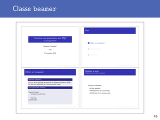 Classe beamer
Construire une présentation avec LATEX
Le package Beamer
Sébastien Combéﬁs1
1UKO
27 novembre 2010
Plan
1 Déﬁnir un transparent
2 Modiﬁer le style
3 Conclusion
Déﬁnir un transparent
Deﬁnition (Beamer)
Beamer est un package qui permet de réaliser des slides en LATEX.
Un slide est représenté par l’environnement frame.
Code (document minimal)
begin{frame}
frametitle{Titre}
Contenu
end{frame}
Modiﬁer le style
Globalement pour tout le document
Plusieurs possibilités :
Style prédéﬁni
Redéﬁnitions de commandes
Déﬁnition d’un nouveau style
45
 