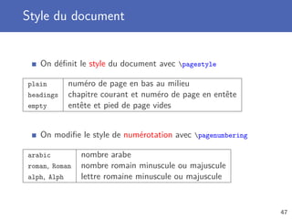 Style du document
On déﬁnit le style du document avec pagestyle
plain numéro de page en bas au milieu
headings chapitre courant et numéro de page en entête
empty entête et pied de page vides
On modiﬁe le style de numérotation avec pagenumbering
arabic nombre arabe
roman, Roman nombre romain minuscule ou majuscule
alph, Alph lettre romaine minuscule ou majuscule
47
 