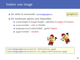Insérer une image
On utilise la commande includegraphics graphicx
De nombreuses options sont disponibles :
width=length et height=length : spéciﬁent la largeur et hauteur
scale=number : mise à l’échelle
keepaspectratio=[true|false] : garde l’aspect
angle=number : rotation
 includegraphics [scale =0.15]{ minion.png}
 includegraphics [scale =0.15 , angle =45]{ minion.png}
55
 