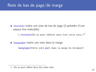 Note de bas de page/de marge
footnote insère une note de bas de page (à précéder d’une
espace ﬁne insécable)
,footnote{On ne peut référer deux fois cette note.} 1
marginpar insère une note dans la marge
marginpar{Cette note part dans la marge du document}
1. On ne peut référer deux fois cette note.
61
 