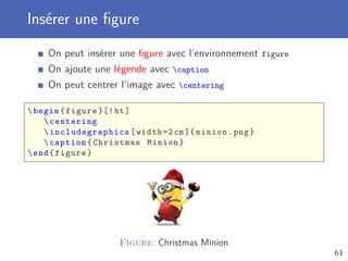 Insérer une ﬁgure
On peut insérer une ﬁgure avec l’environnement figure
On ajoute une légende avec caption
On peut centrer l’image avec centering
begin{figure }[!ht]
centering
 includegraphics [width =2cm]{ minion.png}
caption{Christmas Minion}
end{figure}
Figure: Christmas Minion
63
 