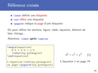 Référence croisée
label déﬁnit une étiquette
ref réfère une étiquette
pageref indique la page d’une étiquette
On peut référer les sections, ﬁgure, table, équation, élément de
liste, listings...
Attention, label après caption.
begin{equation}
h^2 = x^2 + y^2
label{eq:pythagore}
end{equation}
L’équation ~ref{eq:pythagore}
en page ~ pageref{eq:pythagore}
h2
= x2
+ y2
(1)
L’équation 1 en page 74
66
 