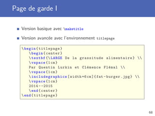 Page de garde I
Version basique avec maketitle
Version avancée avec l’environnement titlepage
begin{titlepage}
begin{center}
textbf { LARGE De la grassitude alimentaire} 
vspace {1cm}
Par Quentin Lurkin et Clémence Flémal 
vspace {1cm}
 includegraphics [width =6cm]{fat -burger.jpg} 
vspace {1cm}
2014 - -2015
end{center}
end{titlepage}
68
 