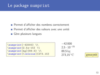 Le package numprint
Permet d’aﬃcher des nombres correctement
Permet d’aﬃcher des valeurs avec une unité
Gère plusieurs langues
numprint { -42000} 
numprint {2.5e -15} 
numprint[kg ]{89.5} 
numprint [ celsius ]{273.15}
−42 000
2,5 · 10−15
89,5 kg
273,15 ◦C gensymb
72
 