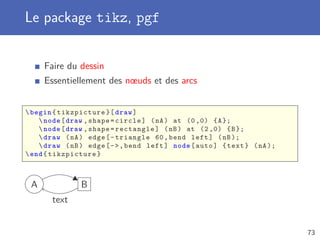 Le package tikz, pgf
Faire du dessin
Essentiellement des nœuds et des arcs
begin{ tikzpicture }[ draw]
node[draw ,shape=circle] (nA) at (0 ,0) {A};
node[draw ,shape=rectangle] (nB) at (2 ,0) {B};
draw (nA) edge[-triangle 60,bend left] (nB);
draw (nB) edge[-,bend left] node[auto] {text} (nA);
end{tikzpicture}
A B
text
73
 