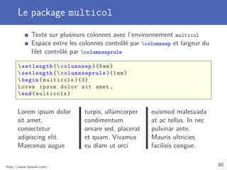 Le package multicol
Texte sur plusieurs colonnes avec l’environnement multicol
Espace entre les colonnes contrôlé par columnsep et largeur du
ﬁlet contrôlé par columnseprule
setlength { columnsep }{5mm}
setlength { columnseprule }{1mm}
begin{multicols }{3}
Lorem ipsum dolor sit amet ,
end{multicols}
Lorem ipsum dolor
sit amet,
consectetur
adipiscing elit.
Maecenas augue
turpis, ullamcorper
condimentum
ornare sed, placerat
et quam. Vivamus
eu diam ut orci
euismod malesuada
at ac tellus. In nec
pulvinar ante.
Mauris ultricies
facilisis congue.
http://www.lipsum.com/ 80
 
