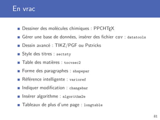 En vrac
Dessiner des molécules chimiques : PPCHTEX
Gérer une base de données, insérer des ﬁchier csv : datatools
Dessin avancé : TIKZ/PGF ou Pstricks
Style des titres : sectsty
Table des matières : tocvsec2
Forme des paragraphes : shapepar
Référence intelligente : varioref
Indiquer modiﬁcation : changebar
Insérer algorithme : algorithm2e
Tableaux de plus d’une page : longtable
81
 