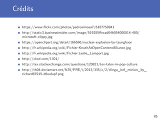 Crédits
https://www.ﬂickr.com/photos/pedrosimoes7/6187758941
http://static3.businessinsider.com/image/519285ﬀecad046054000014-480/
microsoft-clippy.jpg
https://openclipart.org/detail/166696/nuclear-explosion-by-tzunghaor
http://fr.wikipedia.org/wiki/Fichier:KnuthAtOpenContentAlliance.jpg
http://fr.wikipedia.org/wiki/Fichier:Leslie_Lamport.jpg
http://xkcd.com/1301/
http://tex.stackexchange.com/questions/120821/tex-latex-in-pop-culture
http://th04.deviantart.net/fs70/PRE/i/2013/335/c/2/clinga_bel_minion_by_
richard67915-d6wdupf.png
85
 