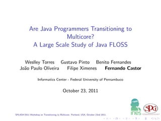 Are Java Programmers Transitioning to
                         Multicore?
             A Large Scale Study of Java FLOSS

      Weslley Torres Gustavo Pinto Benito Fernandes
    Jo˜o Paulo Oliveira
      a                 Filipe Ximenes Fernando Castor

                    Informatics Center - Federal University of Pernambuco


                                            October 23, 2011



SPLASH’2011 Workshop on Transitioning to Multicore. Portland, USA, October 23nd 2011.
 