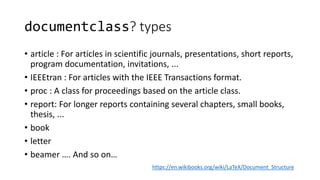 documentclass? types
• article : For articles in scientific journals, presentations, short reports,
program documentation, invitations, ...
• IEEEtran : For articles with the IEEE Transactions format.
• proc : A class for proceedings based on the article class.
• report: For longer reports containing several chapters, small books,
thesis, ...
• book
• letter
• beamer …. And so on…
https://en.wikibooks.org/wiki/LaTeX/Document_Structure
 