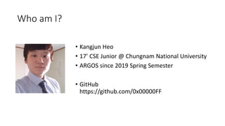 Who am I?
• Kangjun Heo
• 17’ CSE Junior @ Chungnam National University
• ARGOS since 2019 Spring Semester
• GitHub
https://github.com/0x00000FF
 