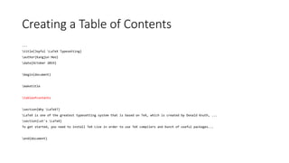Creating a Table of Contents
...
title{Joyful LaTeX Typesetting}
author{Kangjun Heo}
date{October 2019}
begin{document}
maketitle
tableofcontents
section{Why LaTeX?}
LaTeX is one of the greatest typesetting system that is based on TeX, which is created by Donald Knuth, ...
section{Let's LaTeX}
To get started, you need to install TeX Live in order to use TeX compilers and bunch of useful packages...
end{document}
 