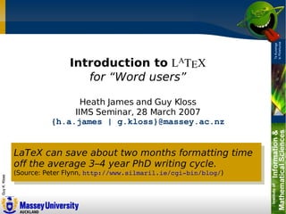 Introduction to LATEX
                  for “Word users”

                 Heath James and Guy Kloss
               IIMS Seminar, 28 March 2007
          {h.a.james | g.kloss}@massey.ac.nz


LaTeX can save about two months formatting time
off the average 3–4 year PhD writing cycle.
(Source: Peter Flynn, http://www.silmaril.ie/cgi­bin/blog/)