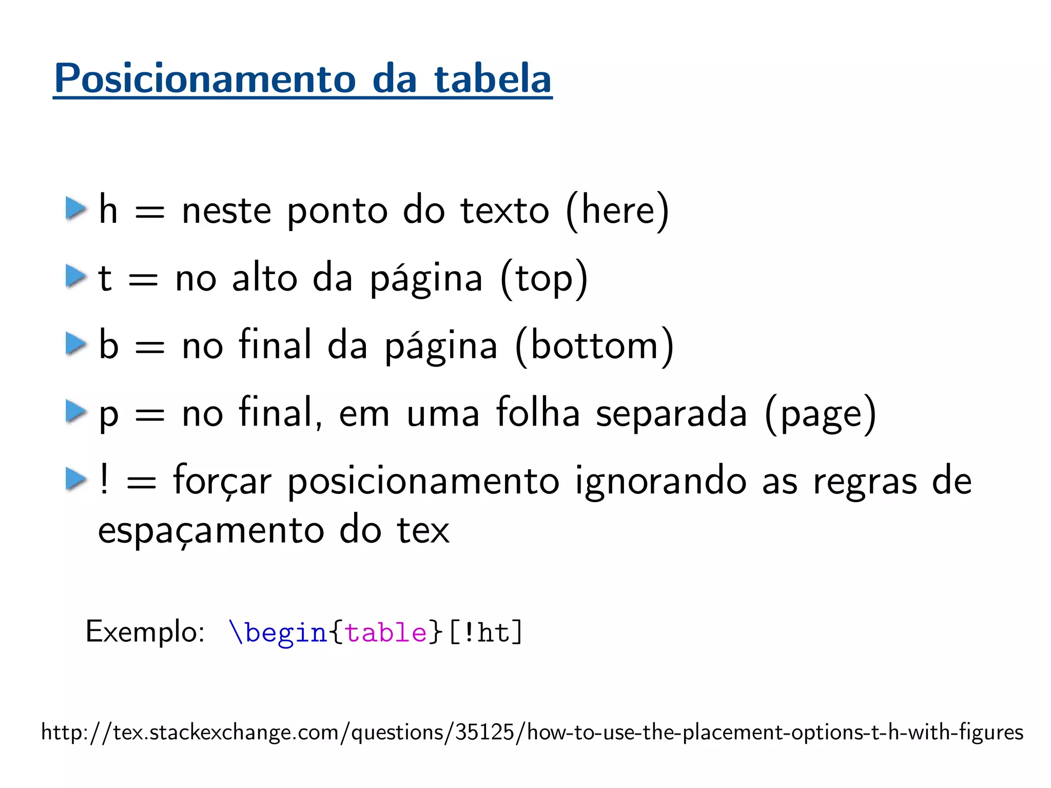 Posicionamento da tabela
h = neste ponto do texto (here)
t = no alto da página (top)
b = no final da página (bottom)
p = no final, em uma folha separada (page)
! = forçar posicionamento ignorando as regras de
espaçamento do tex
Exemplo: begin{table}[!ht]
http://tex.stackexchange.com/questions/35125/how-to-use-the-placement-options-t-h-with-figures
 