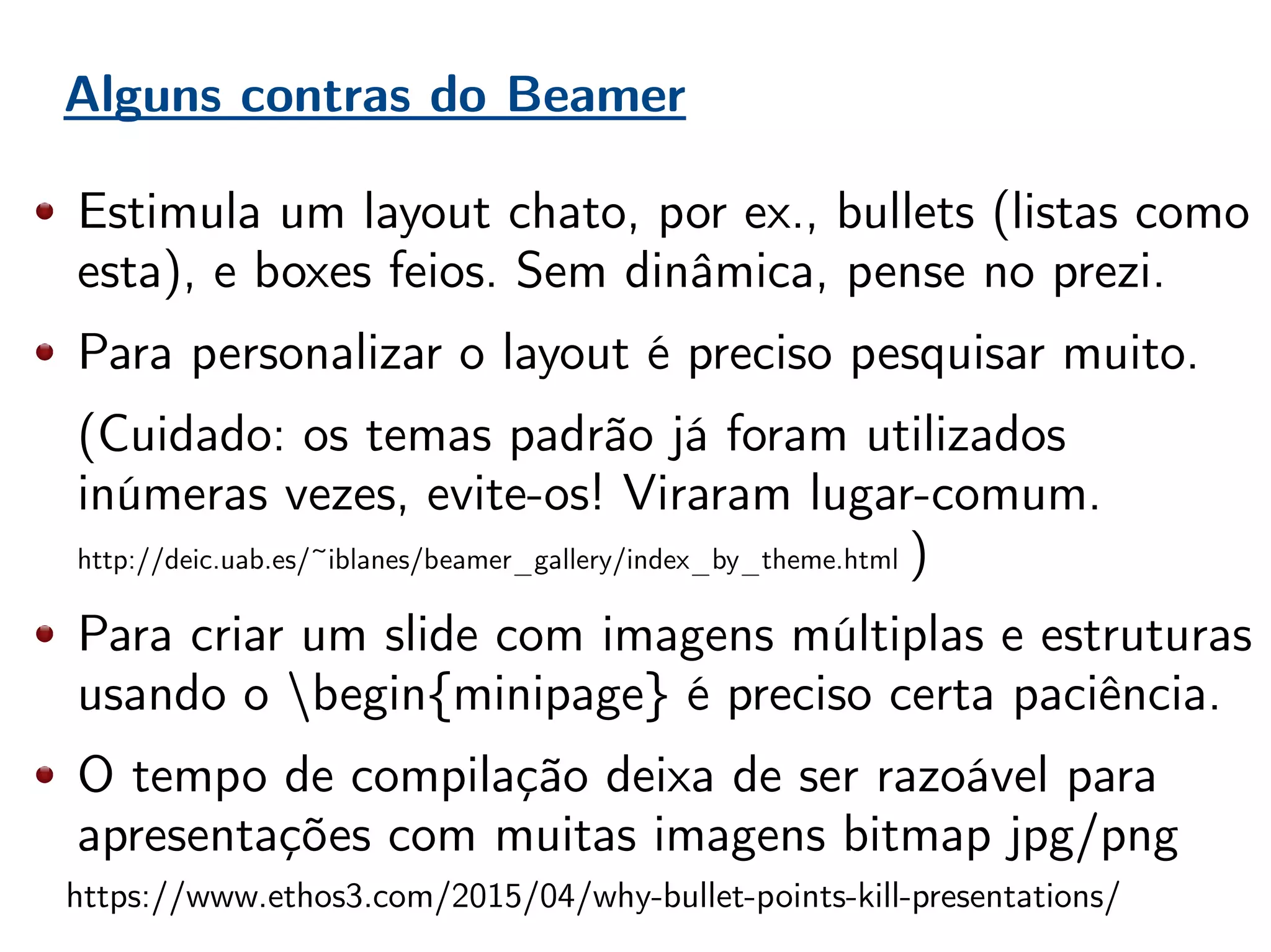 Alguns contras do Beamer
Estimula um layout chato, por ex., bullets (listas como
esta), e boxes feios. Sem dinâmica, pense no prezi.
Para personalizar o layout é preciso pesquisar muito.
(Cuidado: os temas padrão já foram utilizados
inúmeras vezes, evite-os! Viraram lugar-comum.
http://deic.uab.es/~iblanes/beamer_gallery/index_by_theme.html )
Para criar um slide com imagens múltiplas e estruturas
usando o begin{minipage} é preciso certa paciência.
O tempo de compilação deixa de ser razoável para
apresentações com muitas imagens bitmap jpg/png
https://www.ethos3.com/2015/04/why-bullet-points-kill-presentations/
 